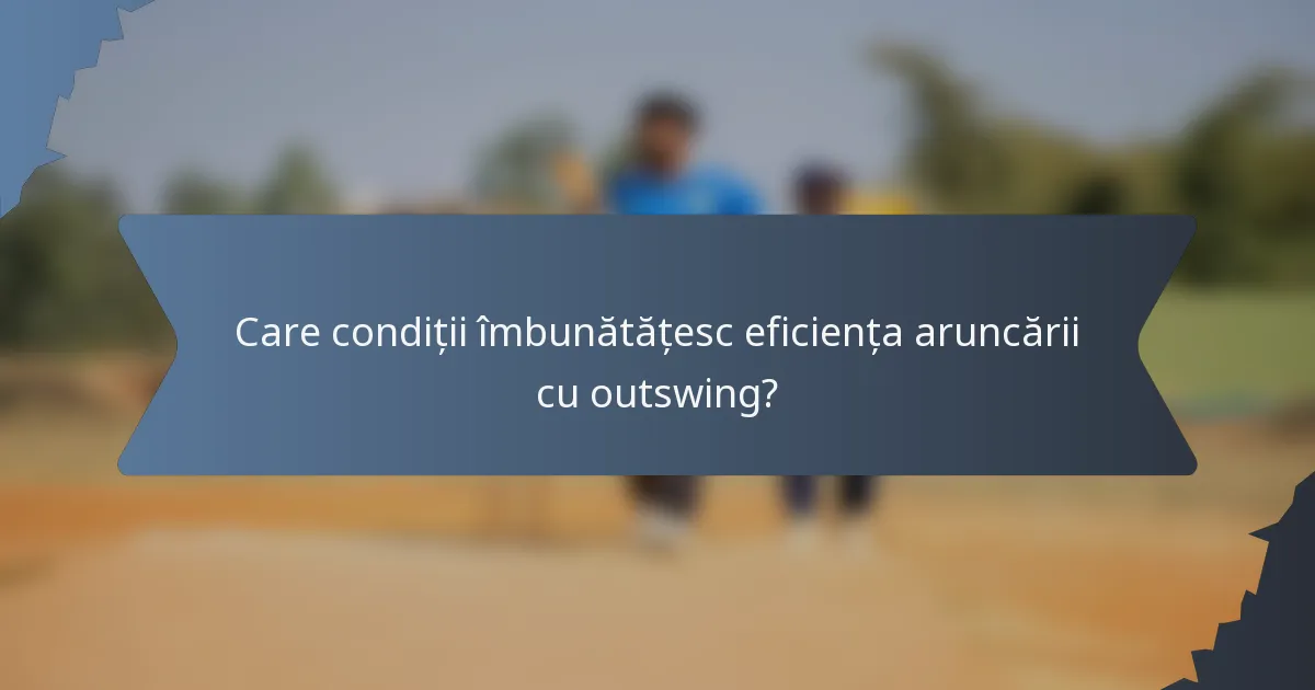 Care condiții îmbunătățesc eficiența aruncării cu outswing?