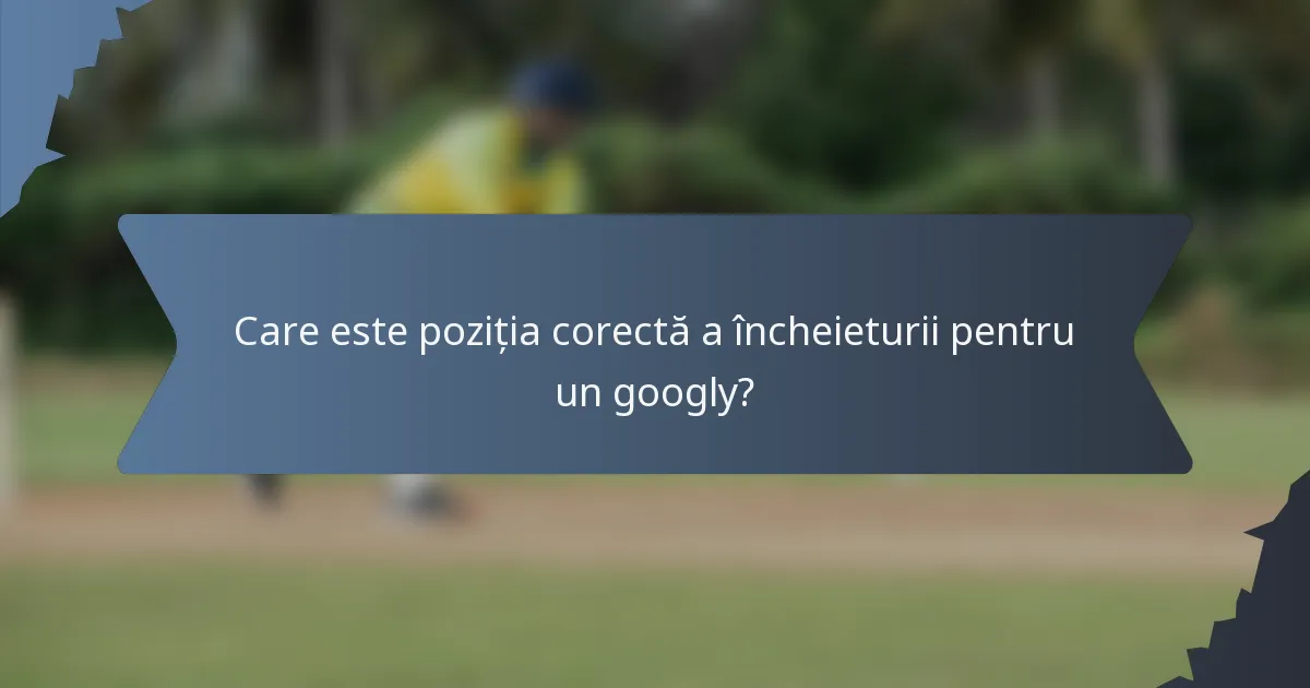 Care este poziția corectă a încheieturii pentru un googly?