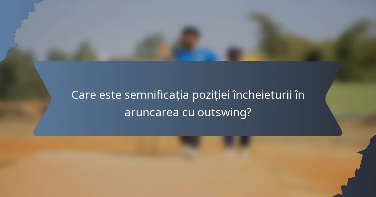 Care este semnificația poziției încheieturii în aruncarea cu outswing?