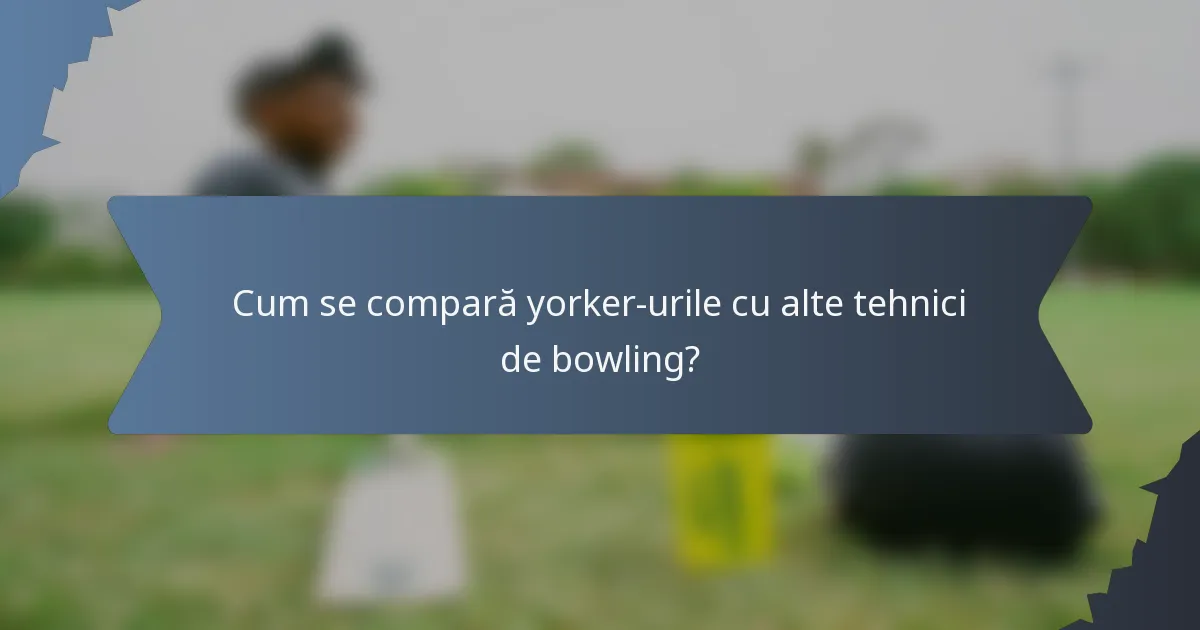 Cum se compară yorker-urile cu alte tehnici de bowling?