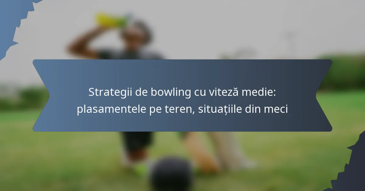 Strategii de bowling cu viteză medie: plasamentele pe teren, situațiile din meci